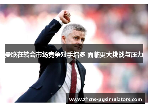曼联在转会市场竞争对手增多 面临更大挑战与压力